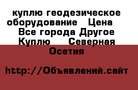 куплю геодезическое оборудование › Цена ­ - - Все города Другое » Куплю   . Северная Осетия
